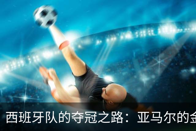 西班牙队的夺冠之路：亚马尔的金球梦与赛场的戏剧